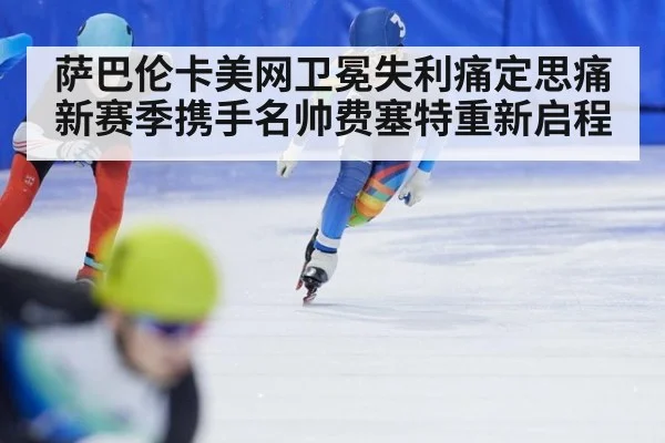 萨巴伦卡美网卫冕失利痛定思痛新赛季携手名帅费塞特重新启程