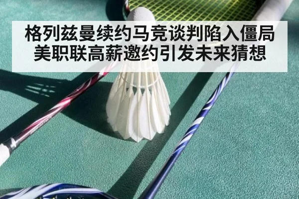 格列兹曼续约马竞谈判陷入僵局美职联高薪邀约引发未来猜想